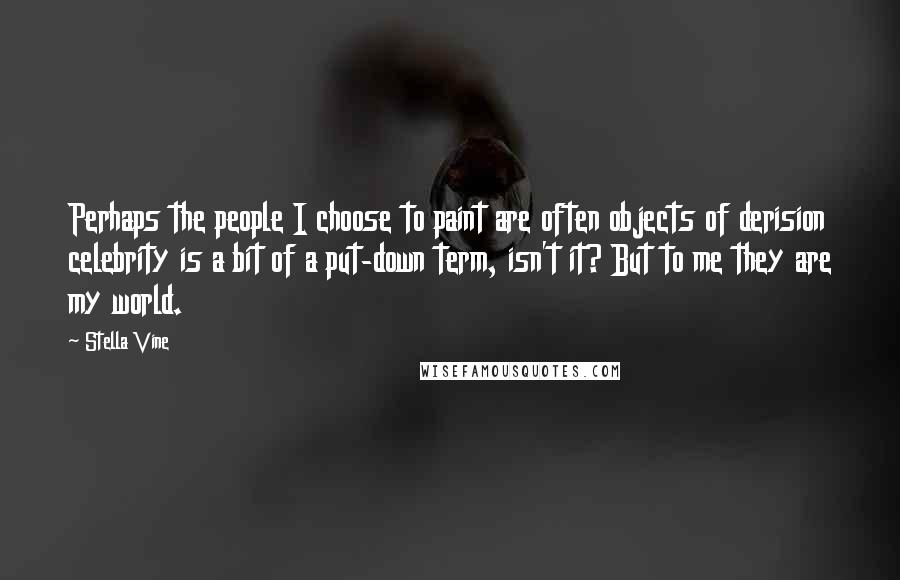 Stella Vine Quotes: Perhaps the people I choose to paint are often objects of derision celebrity is a bit of a put-down term, isn't it? But to me they are my world.