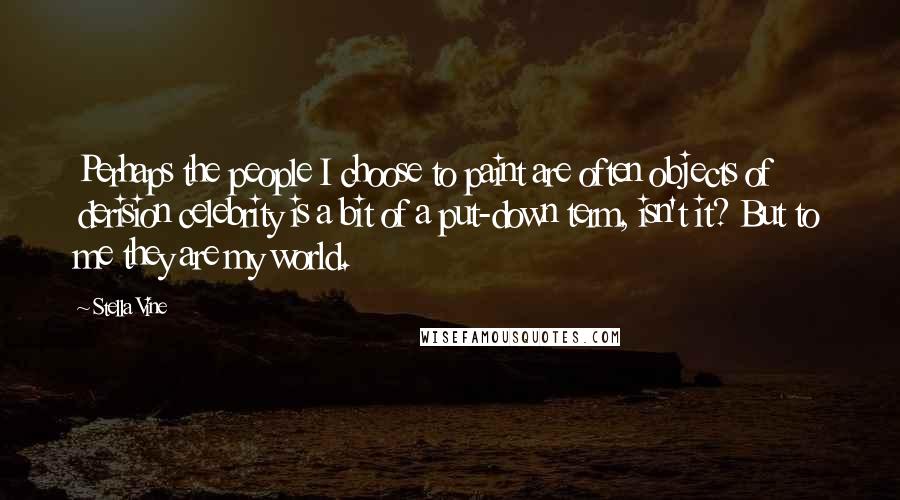Stella Vine Quotes: Perhaps the people I choose to paint are often objects of derision celebrity is a bit of a put-down term, isn't it? But to me they are my world.
