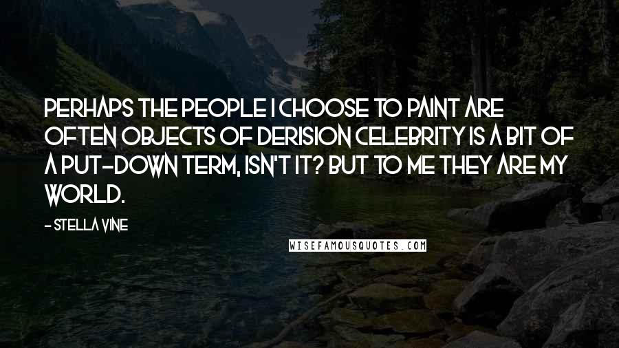 Stella Vine Quotes: Perhaps the people I choose to paint are often objects of derision celebrity is a bit of a put-down term, isn't it? But to me they are my world.
