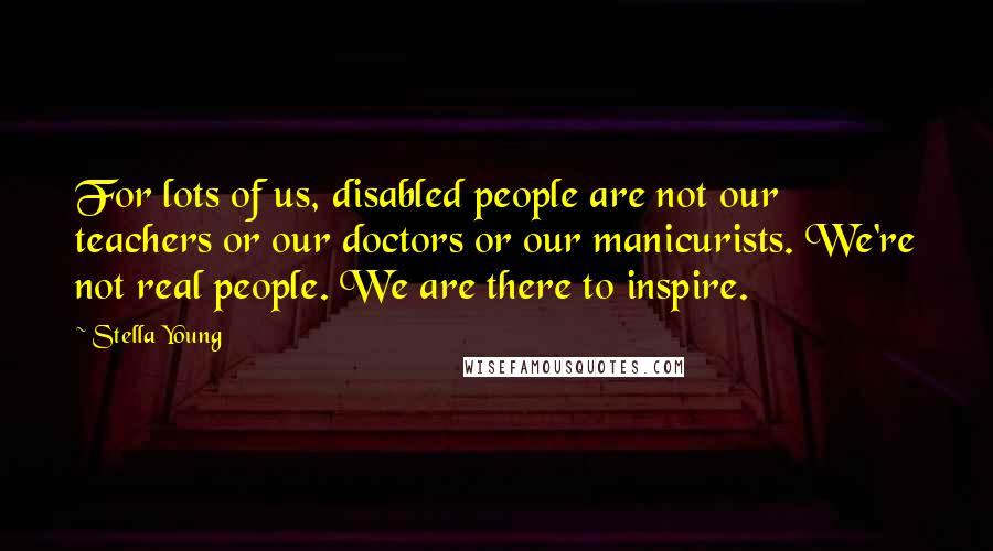 Stella Young Quotes: For lots of us, disabled people are not our teachers or our doctors or our manicurists. We're not real people. We are there to inspire.