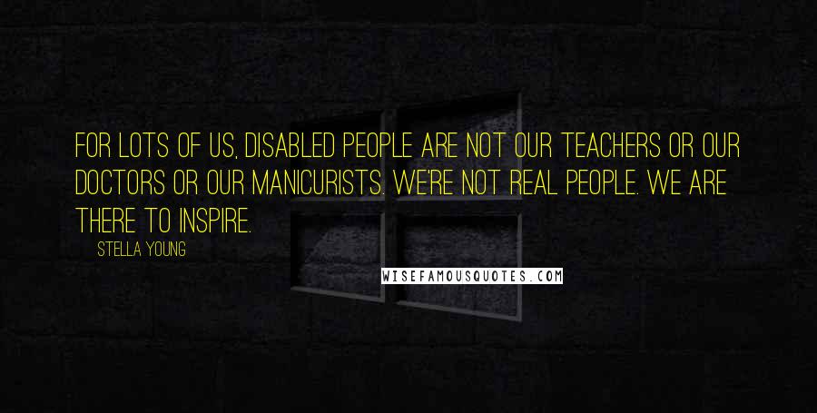 Stella Young Quotes: For lots of us, disabled people are not our teachers or our doctors or our manicurists. We're not real people. We are there to inspire.