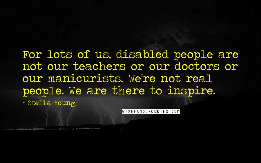 Stella Young Quotes: For lots of us, disabled people are not our teachers or our doctors or our manicurists. We're not real people. We are there to inspire.