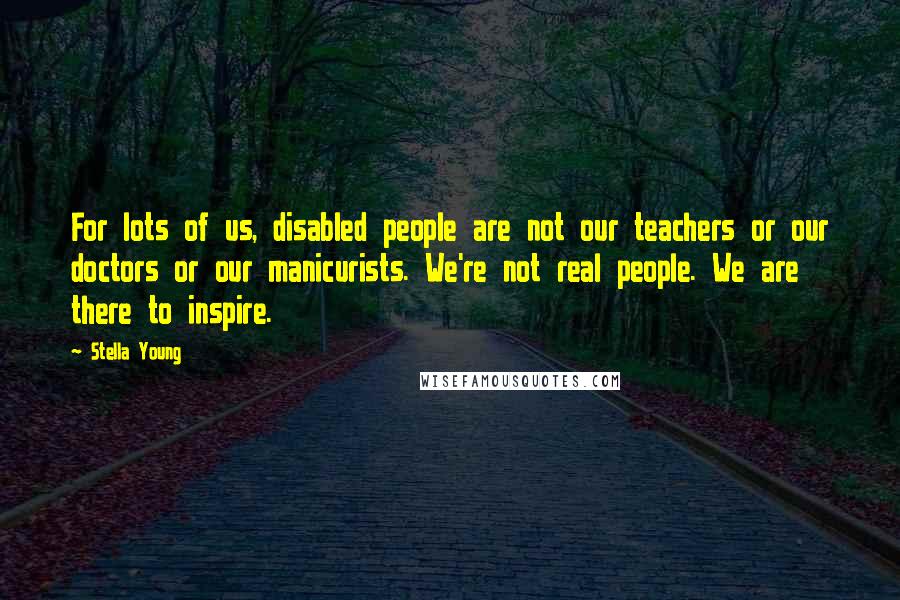 Stella Young Quotes: For lots of us, disabled people are not our teachers or our doctors or our manicurists. We're not real people. We are there to inspire.