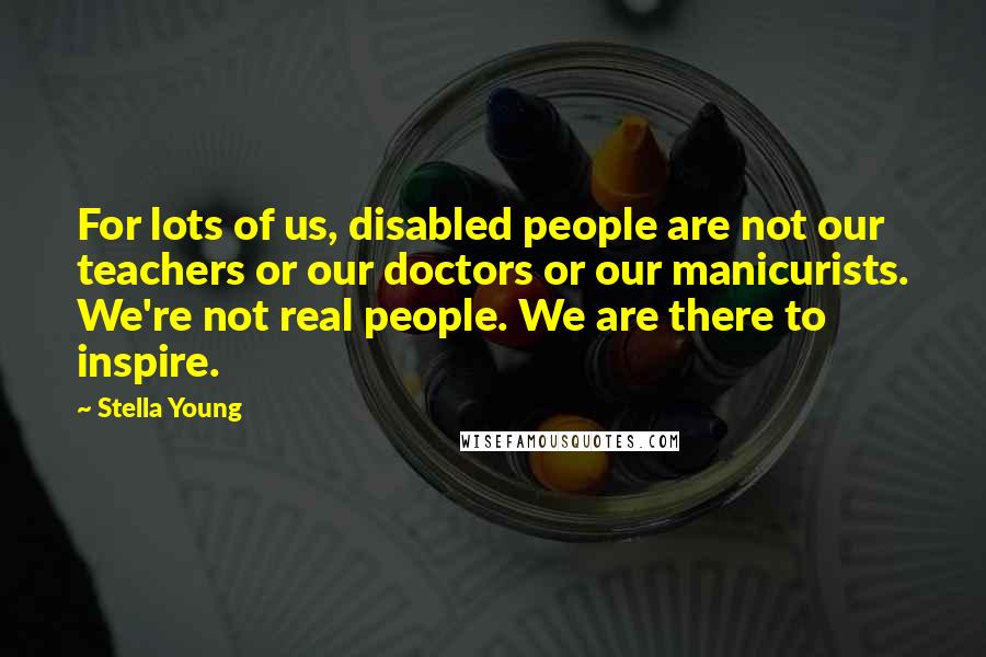 Stella Young Quotes: For lots of us, disabled people are not our teachers or our doctors or our manicurists. We're not real people. We are there to inspire.