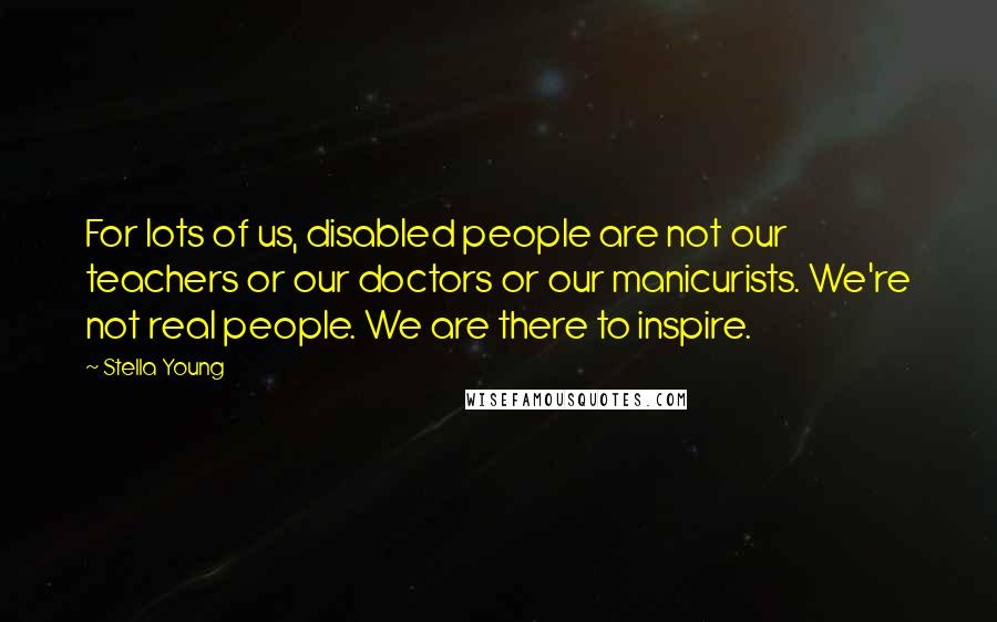 Stella Young Quotes: For lots of us, disabled people are not our teachers or our doctors or our manicurists. We're not real people. We are there to inspire.