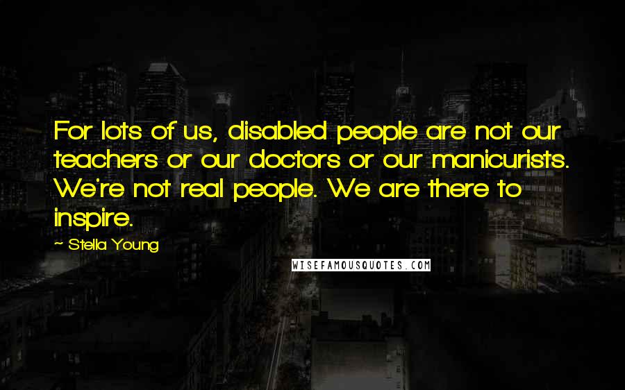 Stella Young Quotes: For lots of us, disabled people are not our teachers or our doctors or our manicurists. We're not real people. We are there to inspire.