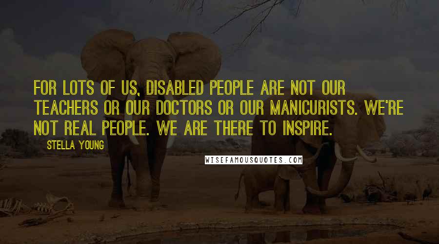 Stella Young Quotes: For lots of us, disabled people are not our teachers or our doctors or our manicurists. We're not real people. We are there to inspire.