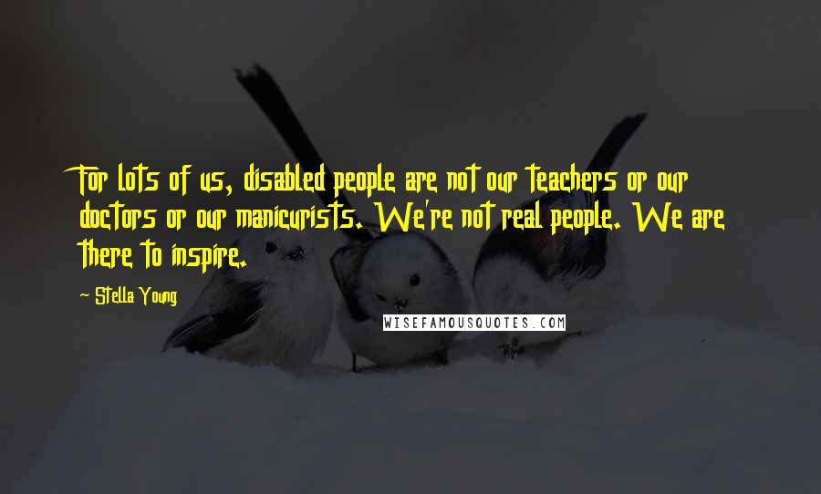 Stella Young Quotes: For lots of us, disabled people are not our teachers or our doctors or our manicurists. We're not real people. We are there to inspire.