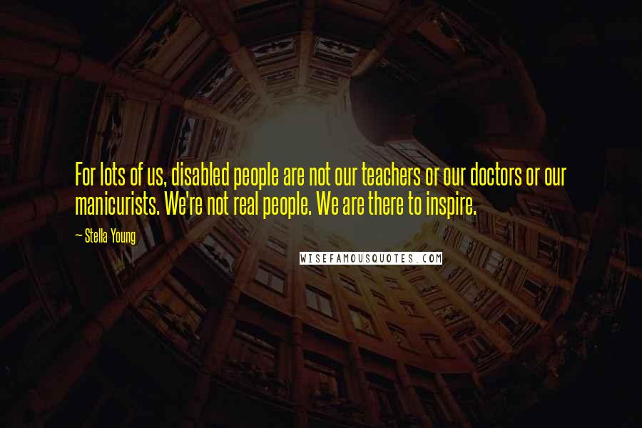 Stella Young Quotes: For lots of us, disabled people are not our teachers or our doctors or our manicurists. We're not real people. We are there to inspire.