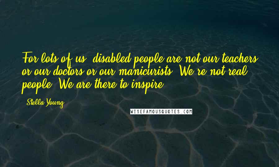 Stella Young Quotes: For lots of us, disabled people are not our teachers or our doctors or our manicurists. We're not real people. We are there to inspire.