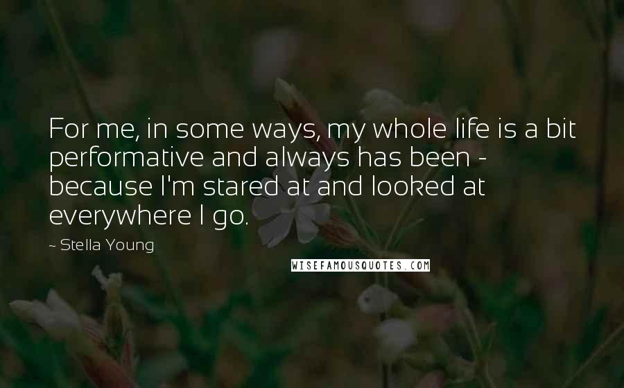 Stella Young Quotes: For me, in some ways, my whole life is a bit performative and always has been - because I'm stared at and looked at everywhere I go.