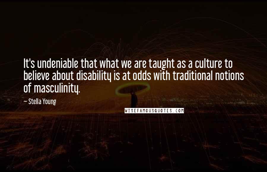 Stella Young Quotes: It's undeniable that what we are taught as a culture to believe about disability is at odds with traditional notions of masculinity.