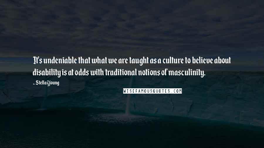 Stella Young Quotes: It's undeniable that what we are taught as a culture to believe about disability is at odds with traditional notions of masculinity.