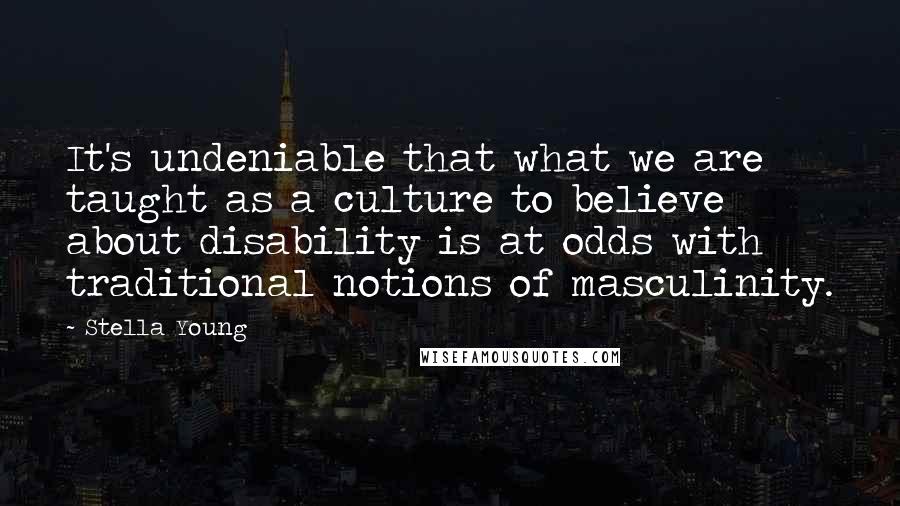 Stella Young Quotes: It's undeniable that what we are taught as a culture to believe about disability is at odds with traditional notions of masculinity.