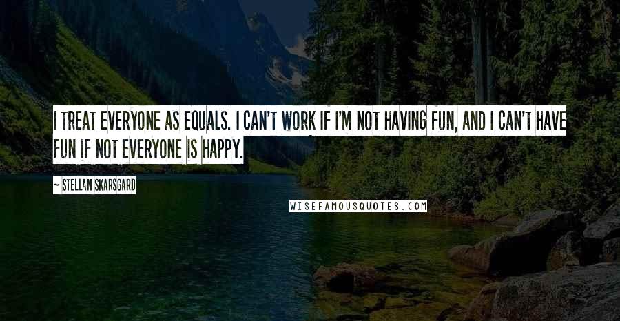 Stellan Skarsgard Quotes: I treat everyone as equals. I can't work if I'm not having fun, and I can't have fun if not everyone is happy.