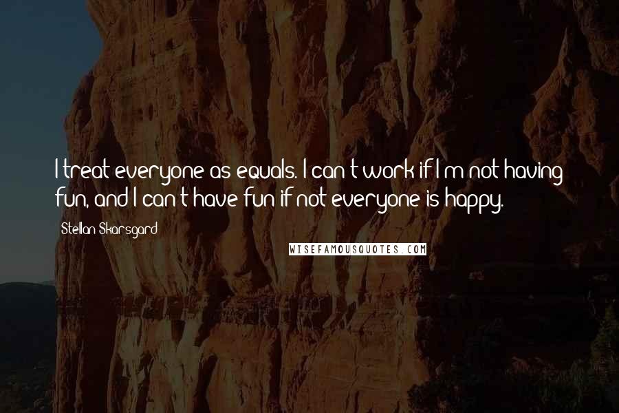 Stellan Skarsgard Quotes: I treat everyone as equals. I can't work if I'm not having fun, and I can't have fun if not everyone is happy.