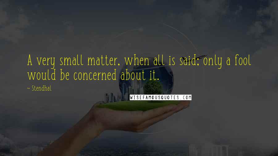 Stendhal Quotes: A very small matter, when all is said; only a fool would be concerned about it.