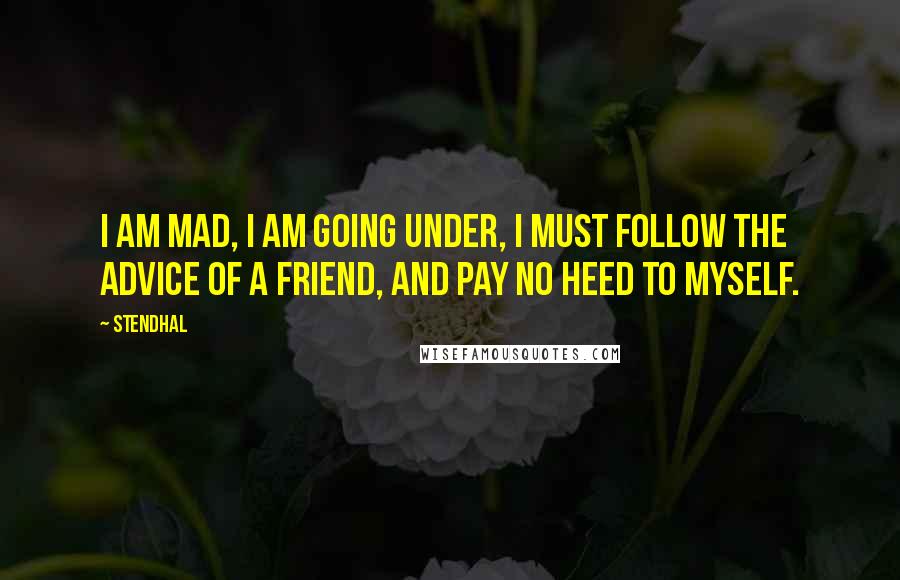 Stendhal Quotes: I am mad, I am going under, I must follow the advice of a friend, and pay no heed to myself.