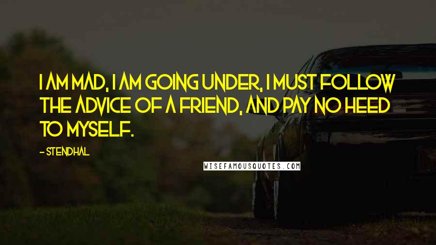 Stendhal Quotes: I am mad, I am going under, I must follow the advice of a friend, and pay no heed to myself.