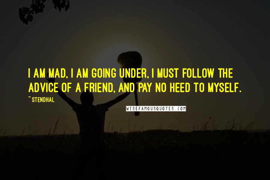 Stendhal Quotes: I am mad, I am going under, I must follow the advice of a friend, and pay no heed to myself.