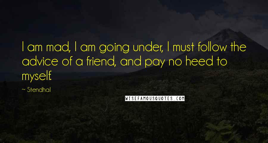 Stendhal Quotes: I am mad, I am going under, I must follow the advice of a friend, and pay no heed to myself.