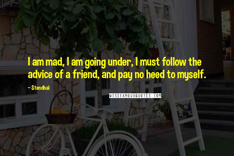 Stendhal Quotes: I am mad, I am going under, I must follow the advice of a friend, and pay no heed to myself.