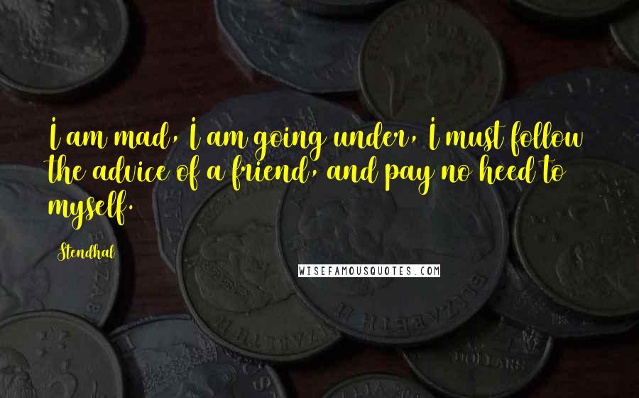 Stendhal Quotes: I am mad, I am going under, I must follow the advice of a friend, and pay no heed to myself.