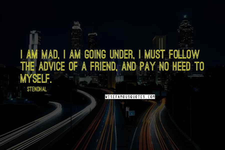 Stendhal Quotes: I am mad, I am going under, I must follow the advice of a friend, and pay no heed to myself.