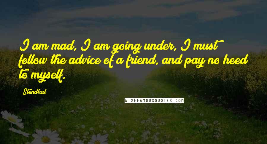Stendhal Quotes: I am mad, I am going under, I must follow the advice of a friend, and pay no heed to myself.
