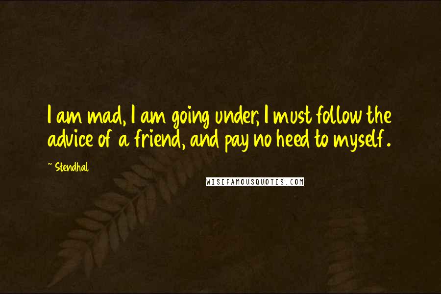 Stendhal Quotes: I am mad, I am going under, I must follow the advice of a friend, and pay no heed to myself.