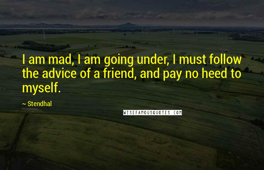 Stendhal Quotes: I am mad, I am going under, I must follow the advice of a friend, and pay no heed to myself.