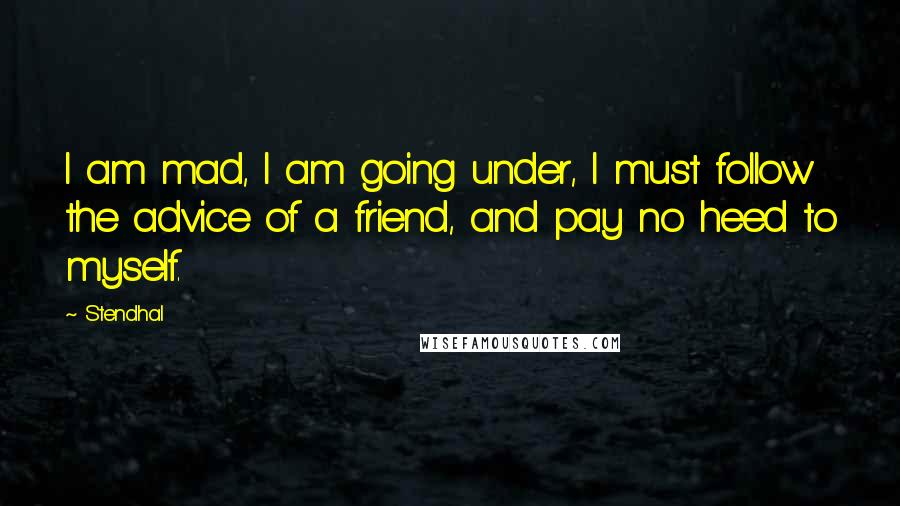 Stendhal Quotes: I am mad, I am going under, I must follow the advice of a friend, and pay no heed to myself.