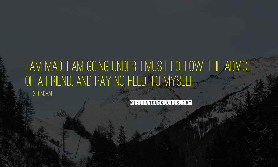 Stendhal Quotes: I am mad, I am going under, I must follow the advice of a friend, and pay no heed to myself.