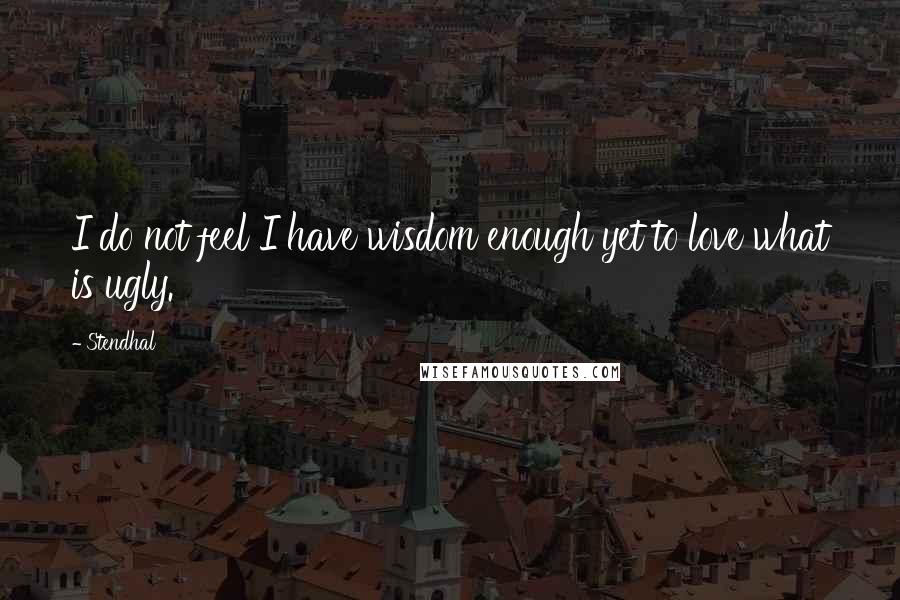 Stendhal Quotes: I do not feel I have wisdom enough yet to love what is ugly.