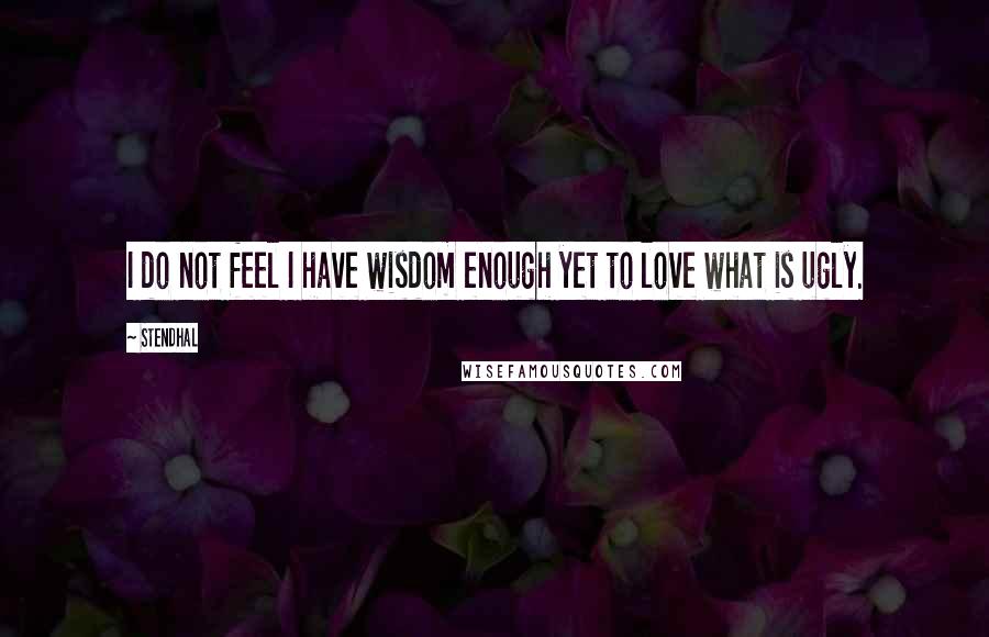 Stendhal Quotes: I do not feel I have wisdom enough yet to love what is ugly.