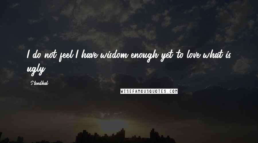 Stendhal Quotes: I do not feel I have wisdom enough yet to love what is ugly.