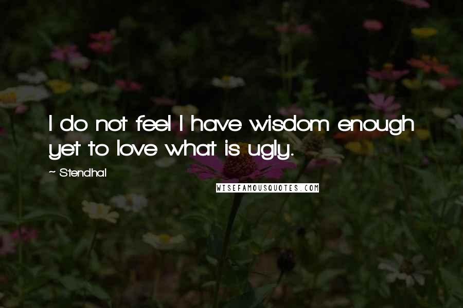 Stendhal Quotes: I do not feel I have wisdom enough yet to love what is ugly.