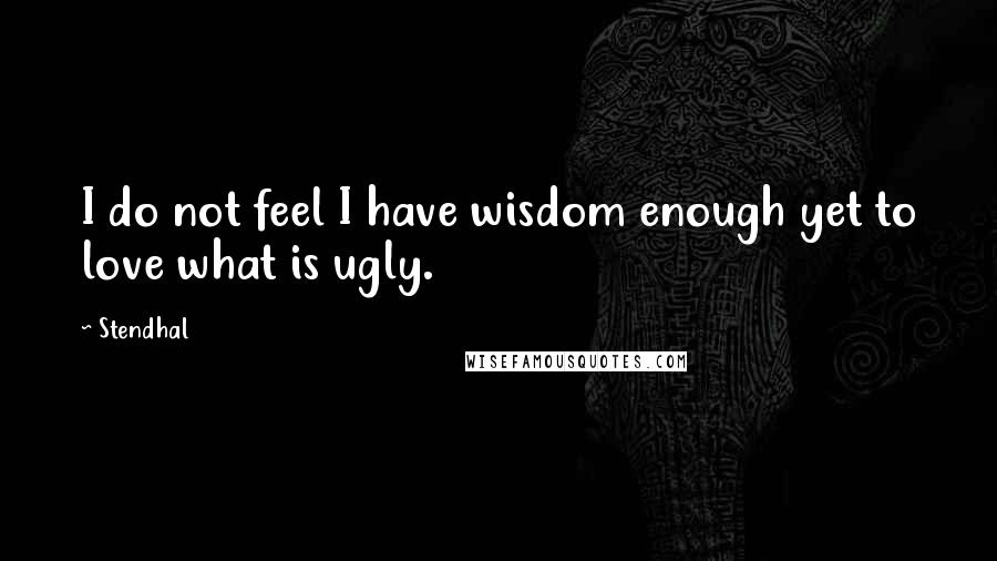 Stendhal Quotes: I do not feel I have wisdom enough yet to love what is ugly.