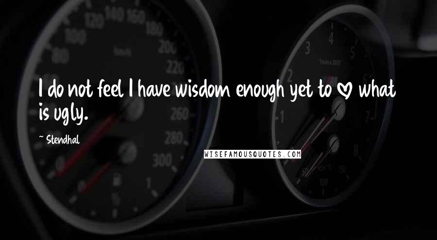 Stendhal Quotes: I do not feel I have wisdom enough yet to love what is ugly.