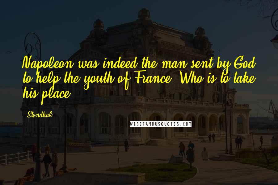 Stendhal Quotes: Napoleon was indeed the man sent by God to help the youth of France! Who is to take his place?