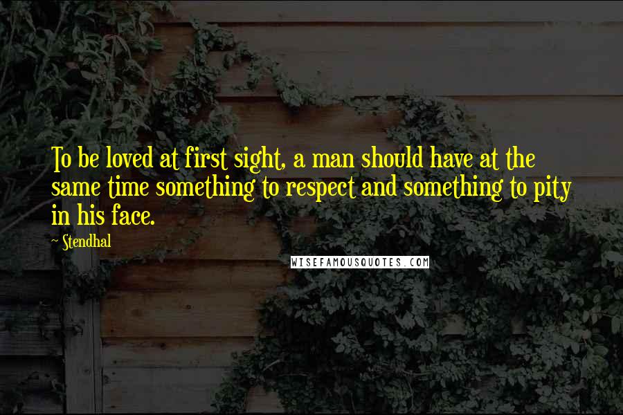 Stendhal Quotes: To be loved at first sight, a man should have at the same time something to respect and something to pity in his face.