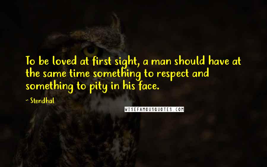 Stendhal Quotes: To be loved at first sight, a man should have at the same time something to respect and something to pity in his face.