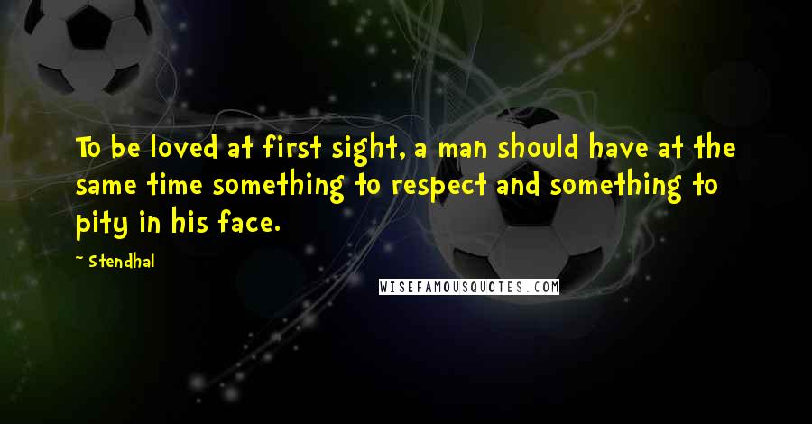 Stendhal Quotes: To be loved at first sight, a man should have at the same time something to respect and something to pity in his face.