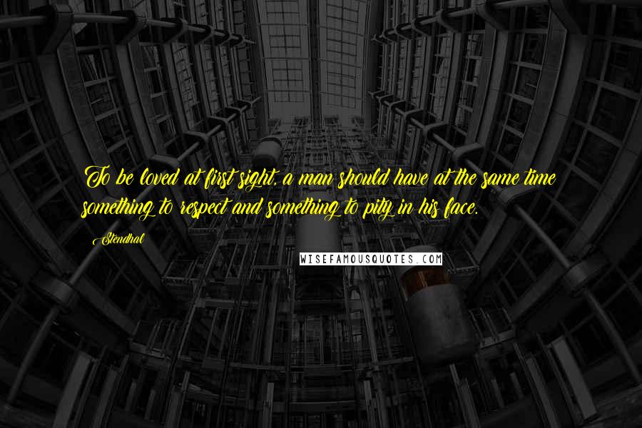 Stendhal Quotes: To be loved at first sight, a man should have at the same time something to respect and something to pity in his face.