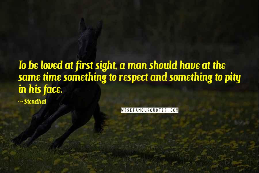 Stendhal Quotes: To be loved at first sight, a man should have at the same time something to respect and something to pity in his face.