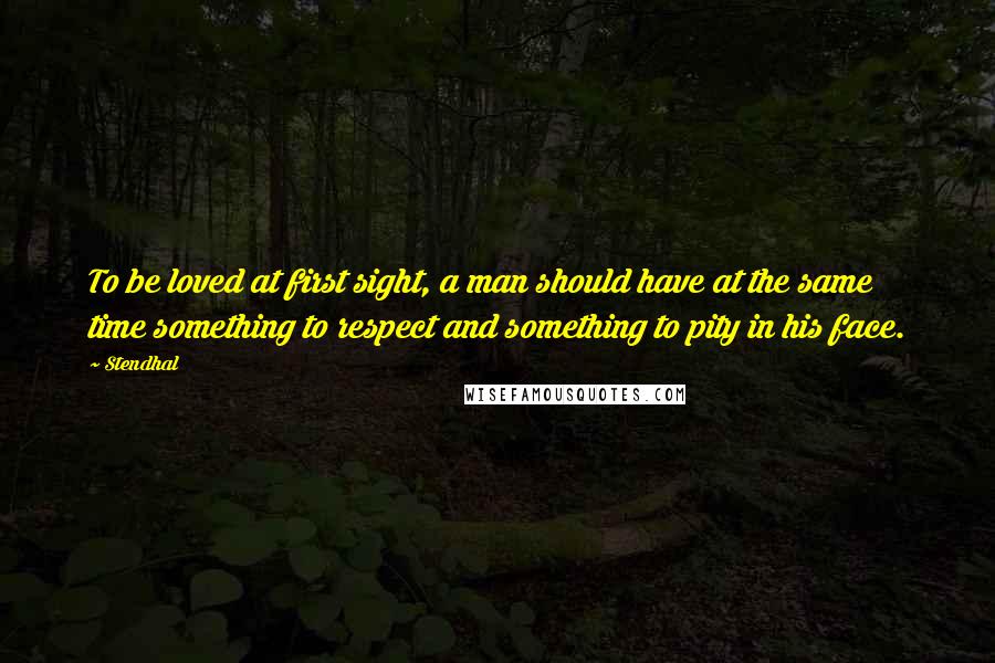 Stendhal Quotes: To be loved at first sight, a man should have at the same time something to respect and something to pity in his face.