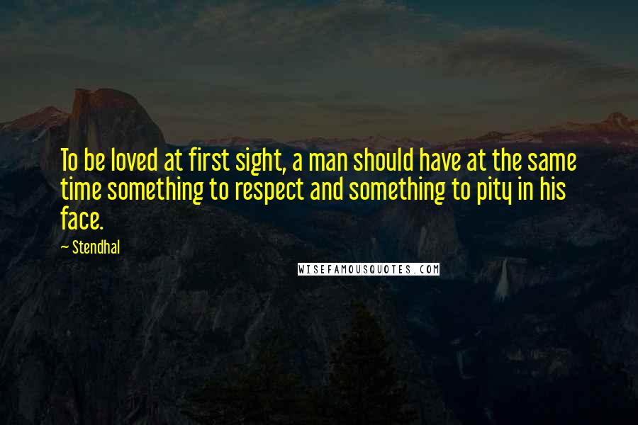 Stendhal Quotes: To be loved at first sight, a man should have at the same time something to respect and something to pity in his face.