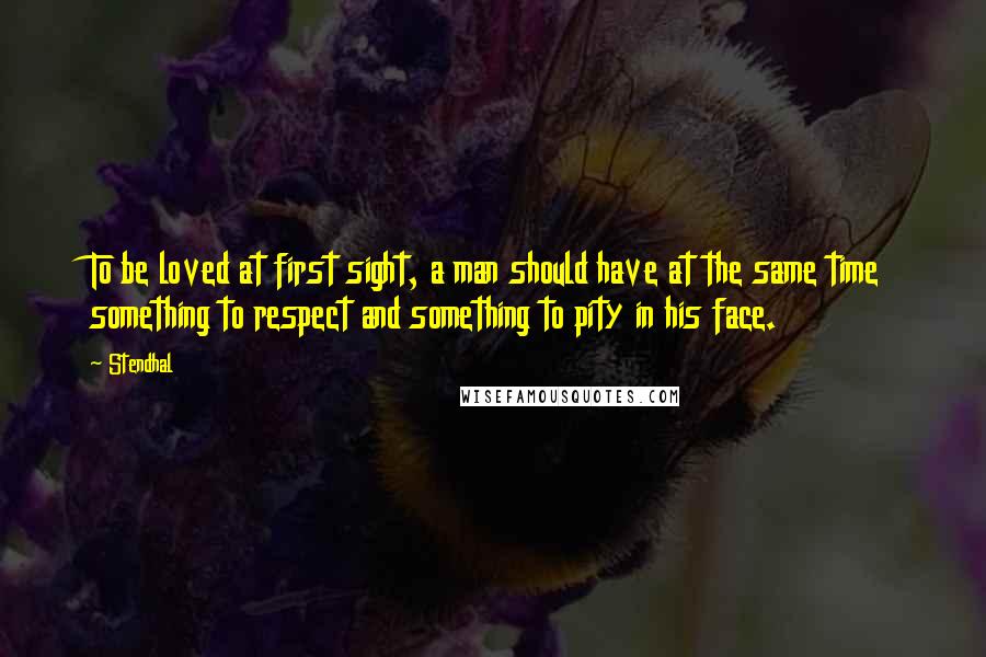 Stendhal Quotes: To be loved at first sight, a man should have at the same time something to respect and something to pity in his face.