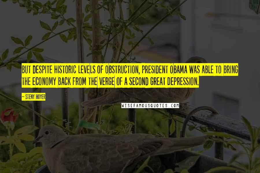 Steny Hoyer Quotes: But despite historic levels of obstruction, President Obama was able to bring the economy back from the verge of a second Great Depression.