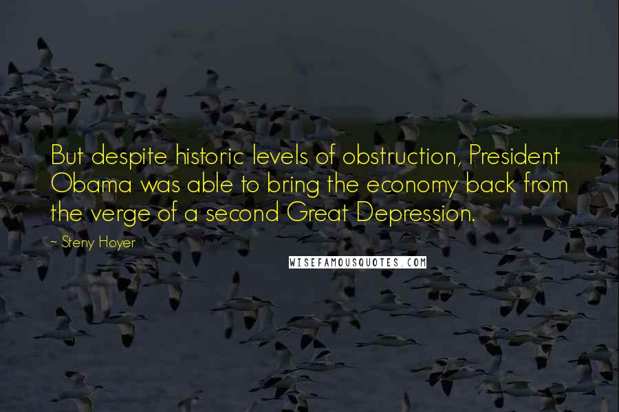 Steny Hoyer Quotes: But despite historic levels of obstruction, President Obama was able to bring the economy back from the verge of a second Great Depression.